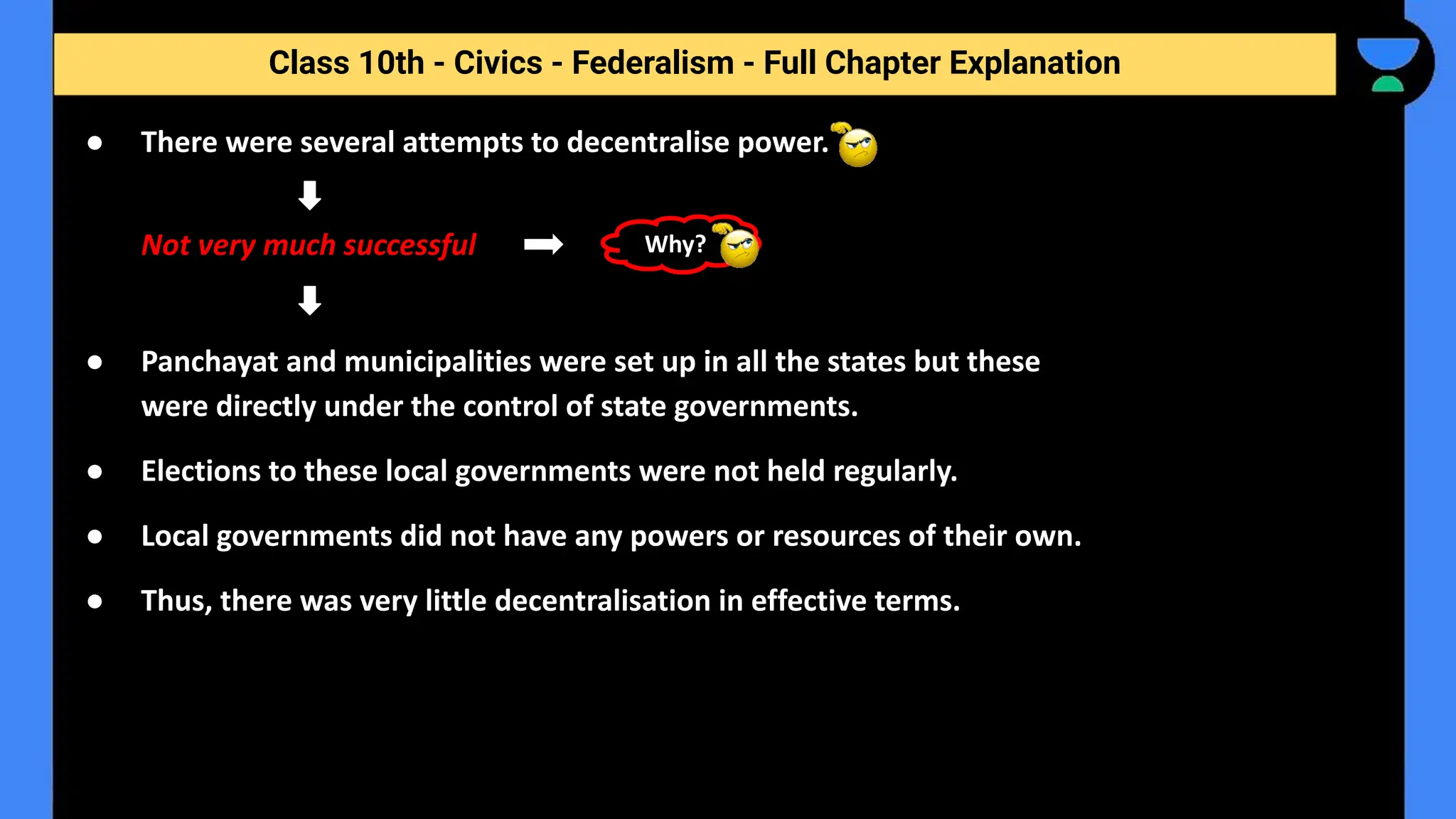Class 10th - Civics - Federalism - Full Chapter Explanation
● There were several attempts to decentralise power.
Not very much successful
● Panchayat and municipalities were set up in all the states but these
were directly under the control of state governments.
● Elections to these local governments were not held regularly.
● Local governments did not have any powers or resources of their own.
● Thus, there was very little decentralisation in effective terms.
Why?
 