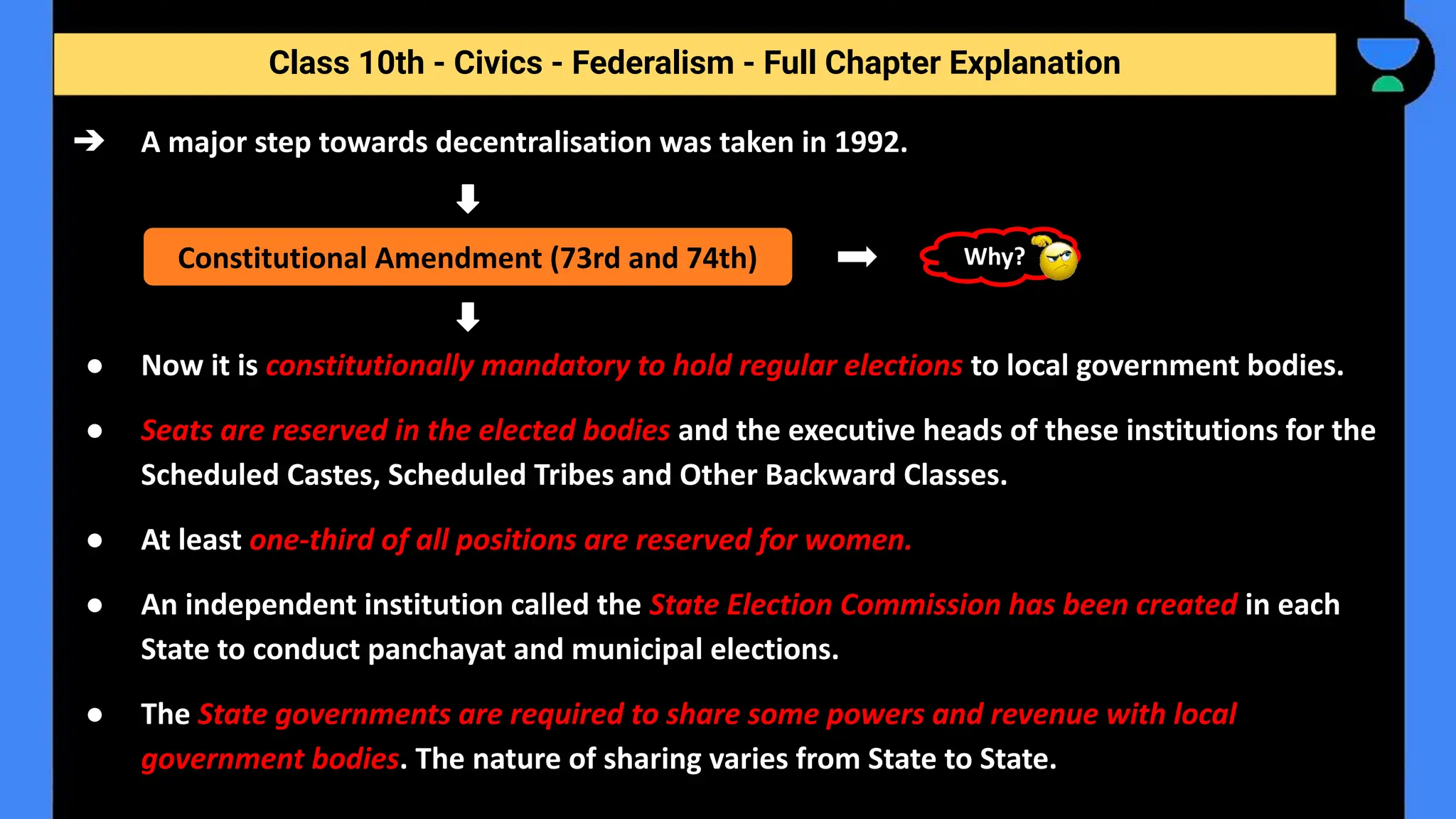 Class 10th - Civics - Federalism - Full Chapter Explanation
➔ A major step towards decentralisation was taken in 1992.
● Now it is constitutionally mandatory to hold regular elections to local government bodies.
● Seats are reserved in the elected bodies and the executive heads of these institutions for the
Scheduled Castes, Scheduled Tribes and Other Backward Classes.
● At least one-third of all positions are reserved for women.
● An independent institution called the State Election Commission has been created in each
State to conduct panchayat and municipal elections.
● The State governments are required to share some powers and revenue with local
government bodies. The nature of sharing varies from State to State.
Constitutional Amendment (73rd and 74th) Why?
 