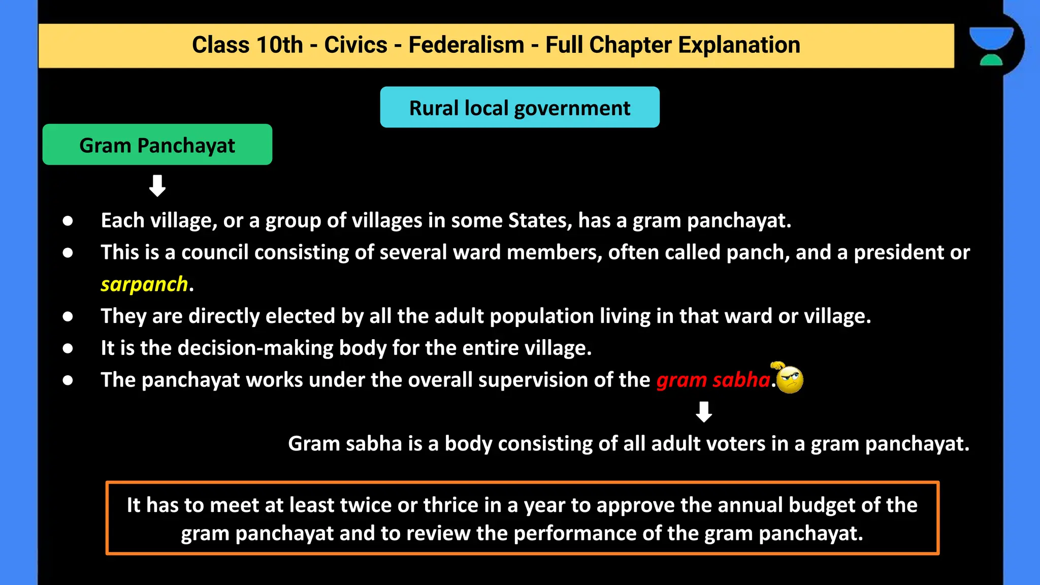Class 10th - Civics - Federalism - Full Chapter Explanation
● Each village, or a group of villages in some States, has a gram panchayat.
● This is a council consisting of several ward members, often called panch, and a president or
sarpanch.
● They are directly elected by all the adult population living in that ward or village.
● It is the decision-making body for the entire village.
● The panchayat works under the overall supervision of the gram sabha.
Gram sabha is a body consisting of all adult voters in a gram panchayat.
Rural local government
Gram Panchayat
It has to meet at least twice or thrice in a year to approve the annual budget of the
gram panchayat and to review the performance of the gram panchayat.
 
