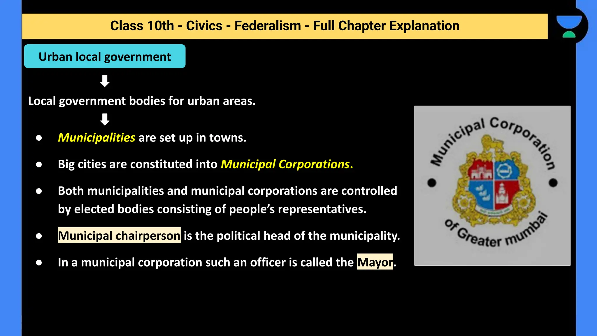 Class 10th - Civics - Federalism - Full Chapter Explanation
Local government bodies for urban areas.
● Municipalities are set up in towns.
● Big cities are constituted into Municipal Corporations.
● Both municipalities and municipal corporations are controlled
by elected bodies consisting of people’s representatives.
● Municipal chairperson is the political head of the municipality.
● In a municipal corporation such an officer is called the Mayor.
Urban local government
 