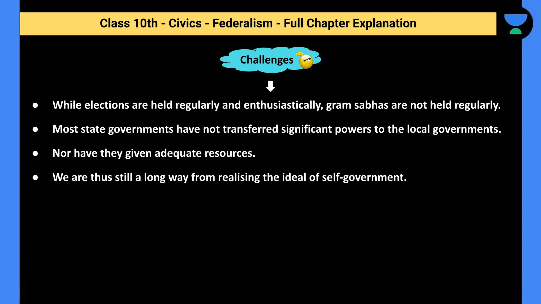 Class 10th - Civics - Federalism - Full Chapter Explanation
● While elections are held regularly and enthusiastically, gram sabhas are not held regularly.
● Most state governments have not transferred significant powers to the local governments.
● Nor have they given adequate resources.
● We are thus still a long way from realising the ideal of self-government.
Challenges
 