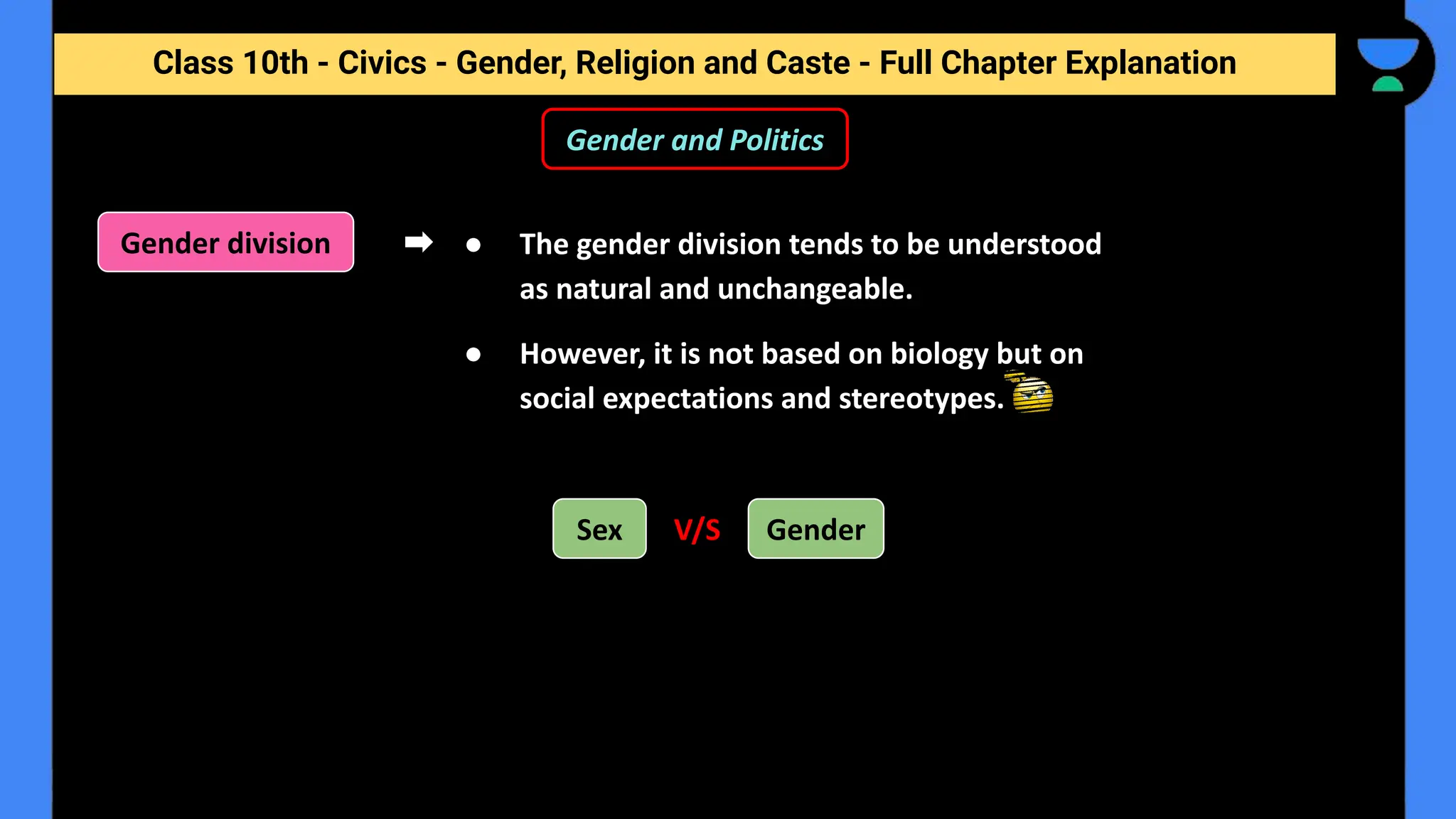 Class 10th - Civics - Gender, Religion and Caste - Full Chapter Explanation
Gender and Politics
● The gender division tends to be understood
as natural and unchangeable.
● However, it is not based on biology but on
social expectations and stereotypes.
Gender division
Sex Gender
V/S
 