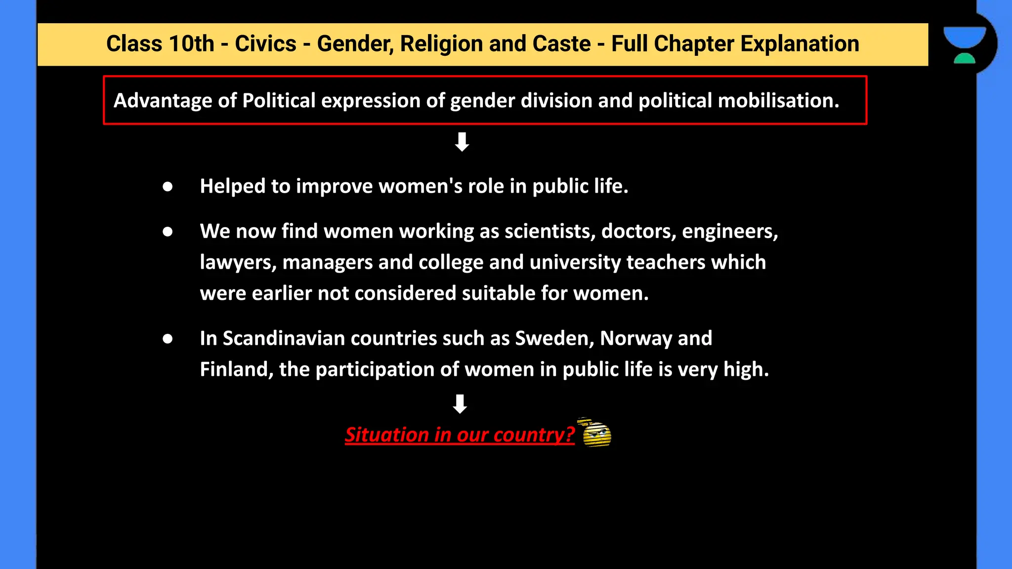 Class 10th - Civics - Gender, Religion and Caste - Full Chapter Explanation
Advantage of Political expression of gender division and political mobilisation.
● Helped to improve women's role in public life.
● We now find women working as scientists, doctors, engineers,
lawyers, managers and college and university teachers which
were earlier not considered suitable for women.
● In Scandinavian countries such as Sweden, Norway and
Finland, the participation of women in public life is very high.
Situation in our country?
 