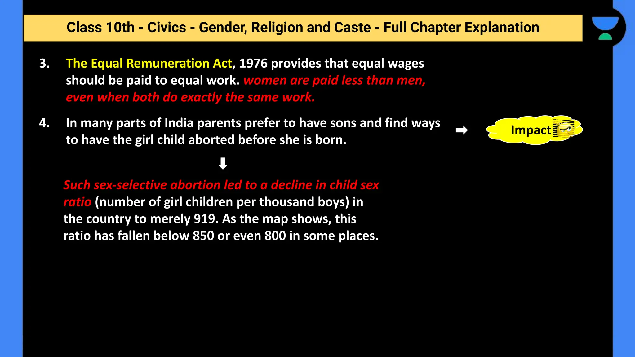 Class 10th - Civics - Gender, Religion and Caste - Full Chapter Explanation
Such sex-selective abortion led to a decline in child sex
ratio (number of girl children per thousand boys) in
the country to merely 919. As the map shows, this
ratio has fallen below 850 or even 800 in some places.
3. The Equal Remuneration Act, 1976 provides that equal wages
should be paid to equal work. women are paid less than men,
even when both do exactly the same work.
4. In many parts of India parents prefer to have sons and find ways
to have the girl child aborted before she is born.
Impact
 