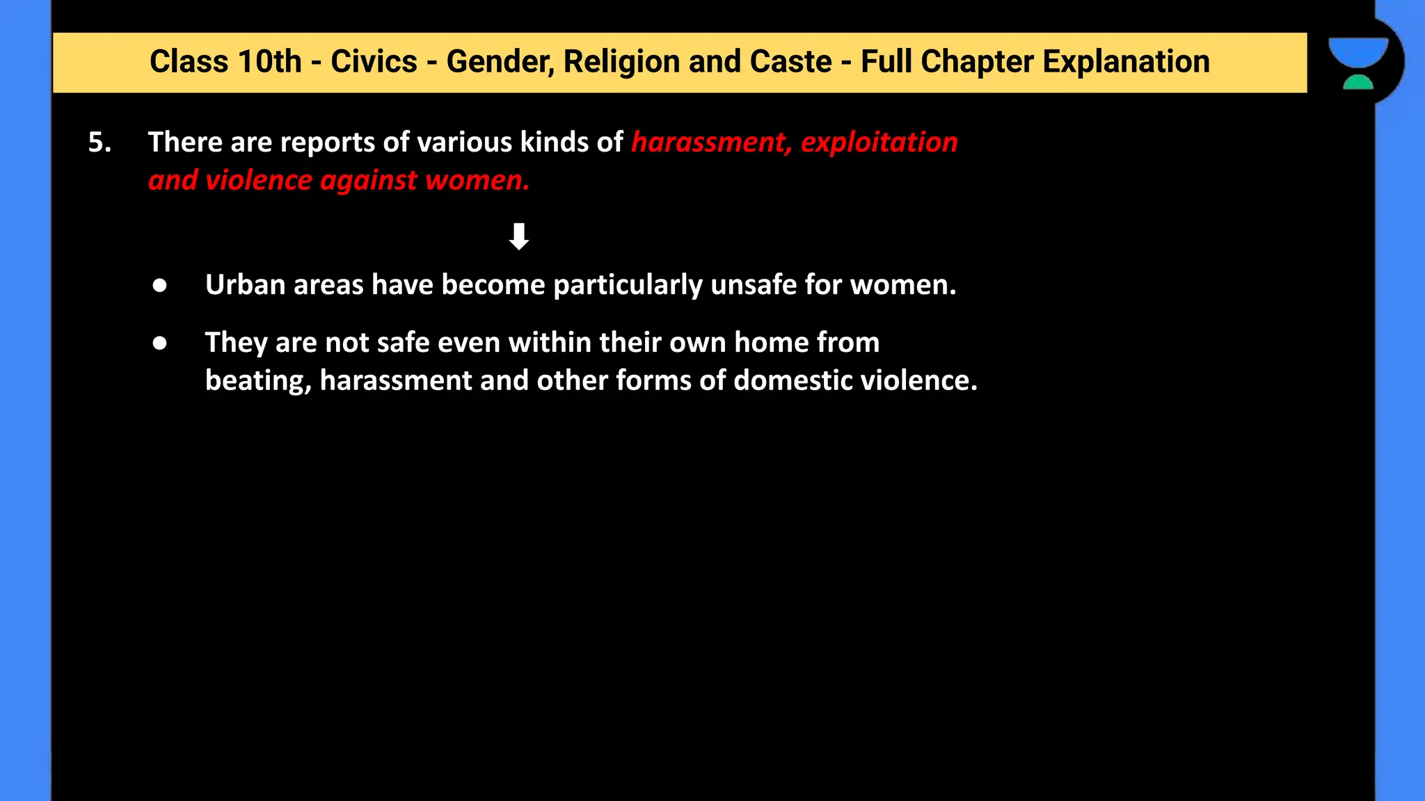 Class 10th - Civics - Gender, Religion and Caste - Full Chapter Explanation
● Urban areas have become particularly unsafe for women.
● They are not safe even within their own home from
beating, harassment and other forms of domestic violence.
5. There are reports of various kinds of harassment, exploitation
and violence against women.
 