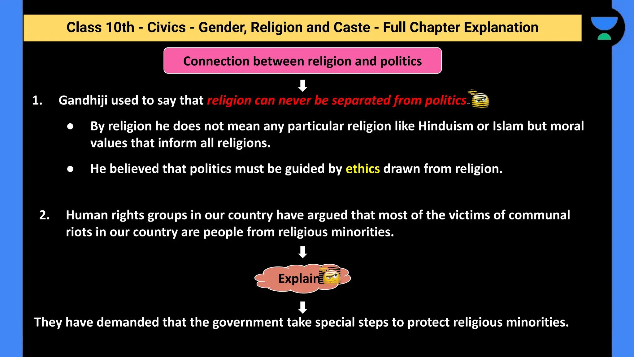Class 10th - Civics - Gender, Religion and Caste - Full Chapter Explanation
1. Gandhiji used to say that religion can never be separated from politics.
● By religion he does not mean any particular religion like Hinduism or Islam but moral
values that inform all religions.
● He believed that politics must be guided by ethics drawn from religion.
Connection between religion and politics
2. Human rights groups in our country have argued that most of the victims of communal
riots in our country are people from religious minorities.
They have demanded that the government take special steps to protect religious minorities.
Explain
 