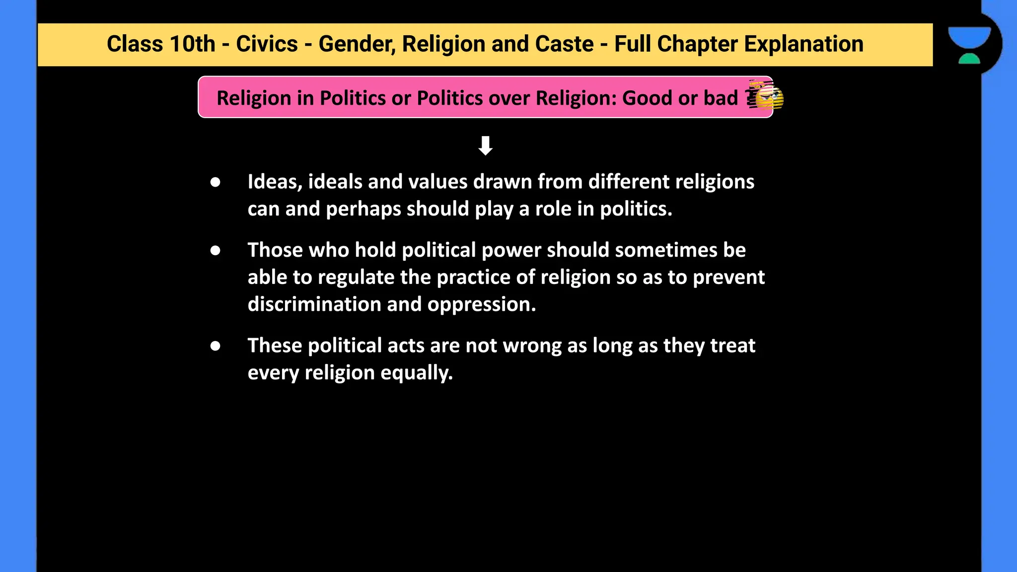 Class 10th - Civics - Gender, Religion and Caste - Full Chapter Explanation
● Ideas, ideals and values drawn from different religions
can and perhaps should play a role in politics.
● Those who hold political power should sometimes be
able to regulate the practice of religion so as to prevent
discrimination and oppression.
● These political acts are not wrong as long as they treat
every religion equally.
Religion in Politics or Politics over Religion: Good or bad ?
 