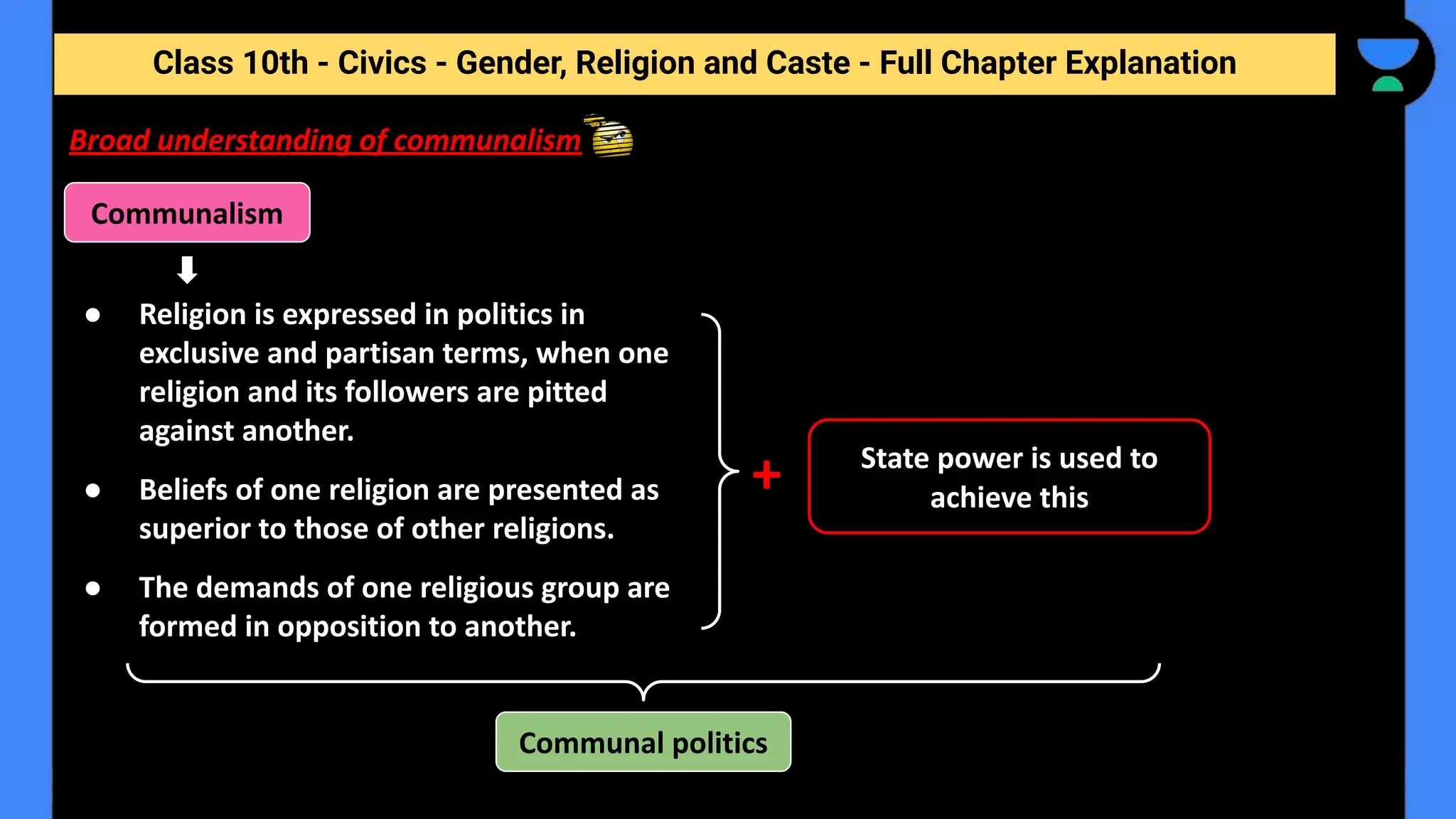 Class 10th - Civics - Gender, Religion and Caste - Full Chapter Explanation
Communalism
Broad understanding of communalism
+
● Religion is expressed in politics in
exclusive and partisan terms, when one
religion and its followers are pitted
against another.
● Beliefs of one religion are presented as
superior to those of other religions.
● The demands of one religious group are
formed in opposition to another.
Communal politics
State power is used to
achieve this
 