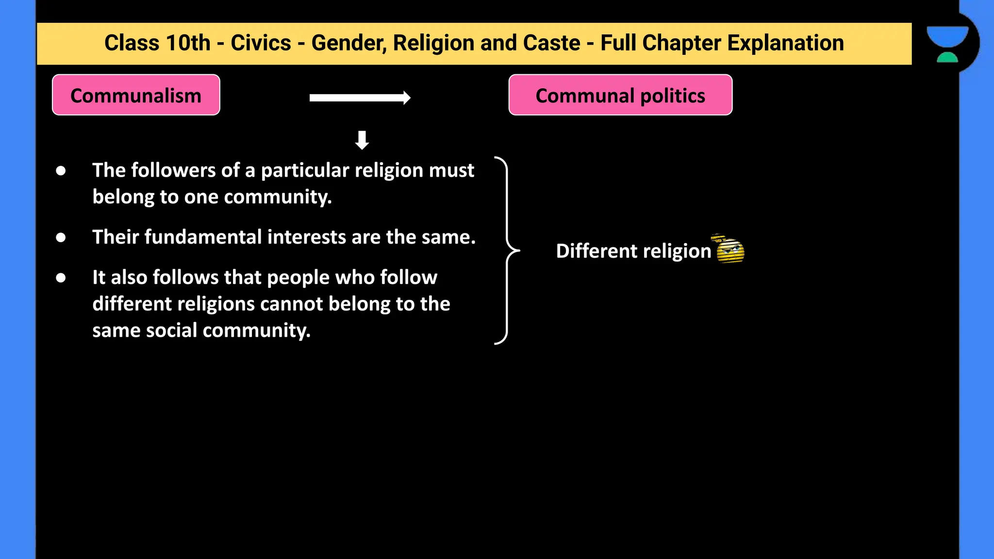 Class 10th - Civics - Gender, Religion and Caste - Full Chapter Explanation
Communalism
Different religion
● The followers of a particular religion must
belong to one community.
● Their fundamental interests are the same.
● It also follows that people who follow
different religions cannot belong to the
same social community.
Communal politics
 