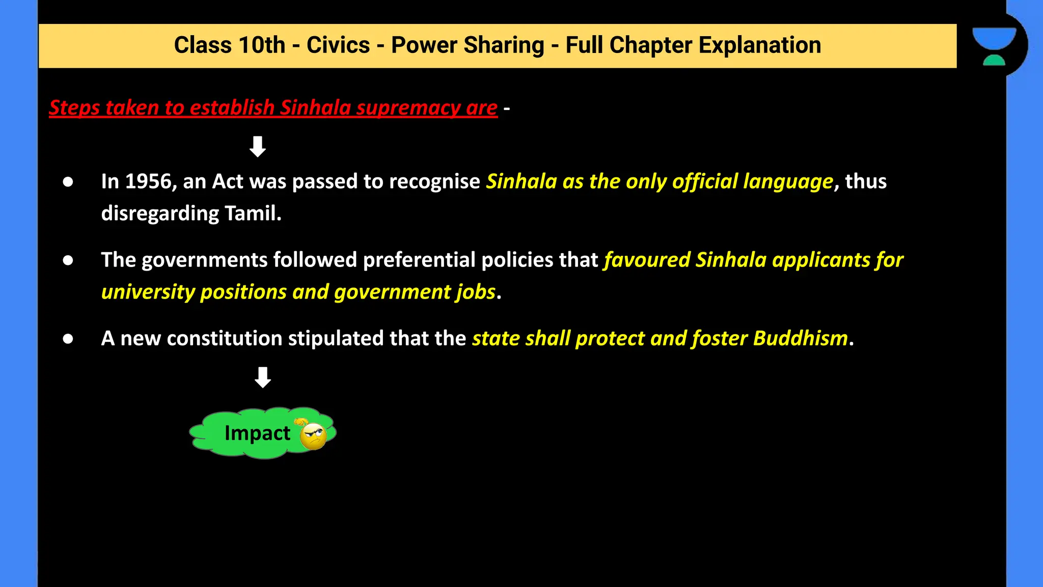 Class 10th - Civics - Power Sharing - Full Chapter Explanation
Steps taken to establish Sinhala supremacy are -
● In 1956, an Act was passed to recognise Sinhala as the only official language, thus
disregarding Tamil.
● The governments followed preferential policies that favoured Sinhala applicants for
university positions and government jobs.
● A new constitution stipulated that the state shall protect and foster Buddhism.
Impact
 