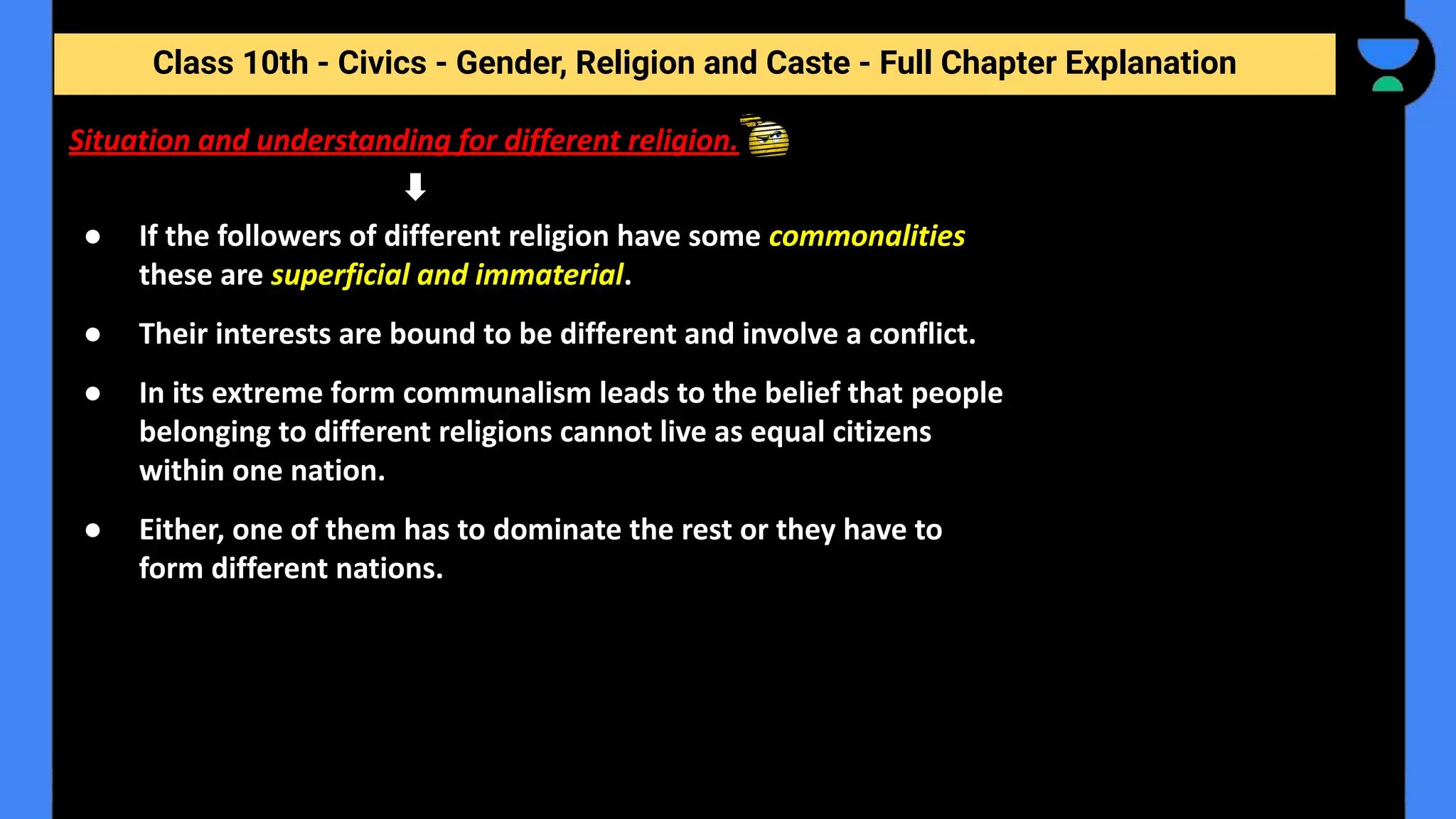 Class 10th - Civics - Gender, Religion and Caste - Full Chapter Explanation
Situation and understanding for different religion.
● If the followers of different religion have some commonalities
these are superficial and immaterial.
● Their interests are bound to be different and involve a conflict.
● In its extreme form communalism leads to the belief that people
belonging to different religions cannot live as equal citizens
within one nation.
● Either, one of them has to dominate the rest or they have to
form different nations.
 