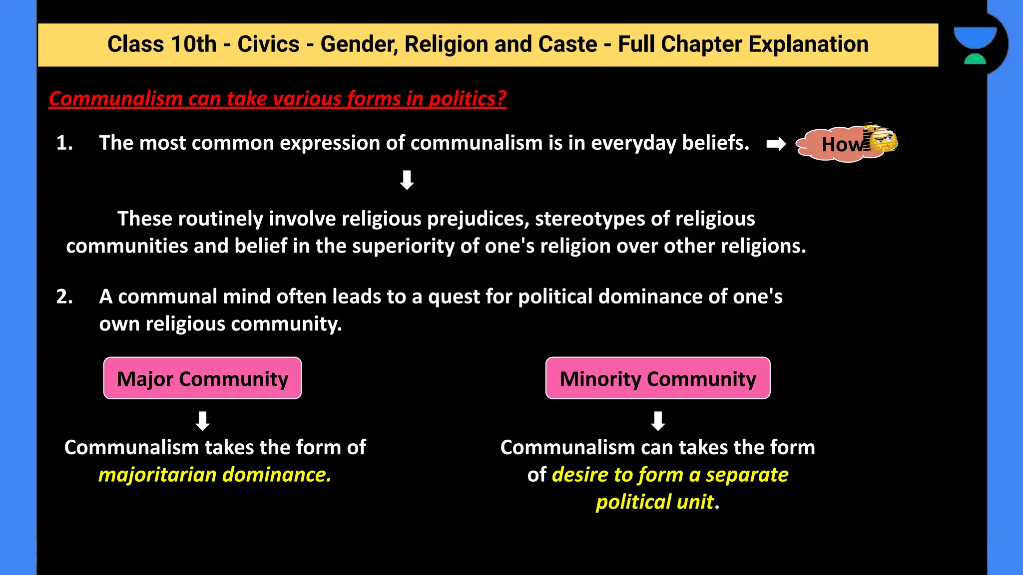 Class 10th - Civics - Gender, Religion and Caste - Full Chapter Explanation
Communalism can take various forms in politics?
1. The most common expression of communalism is in everyday beliefs. How
These routinely involve religious prejudices, stereotypes of religious
communities and belief in the superiority of one's religion over other religions.
2. A communal mind often leads to a quest for political dominance of one's
own religious community.
Major Community Minority Community
Communalism takes the form of
majoritarian dominance.
Communalism can takes the form
of desire to form a separate
political unit.
 