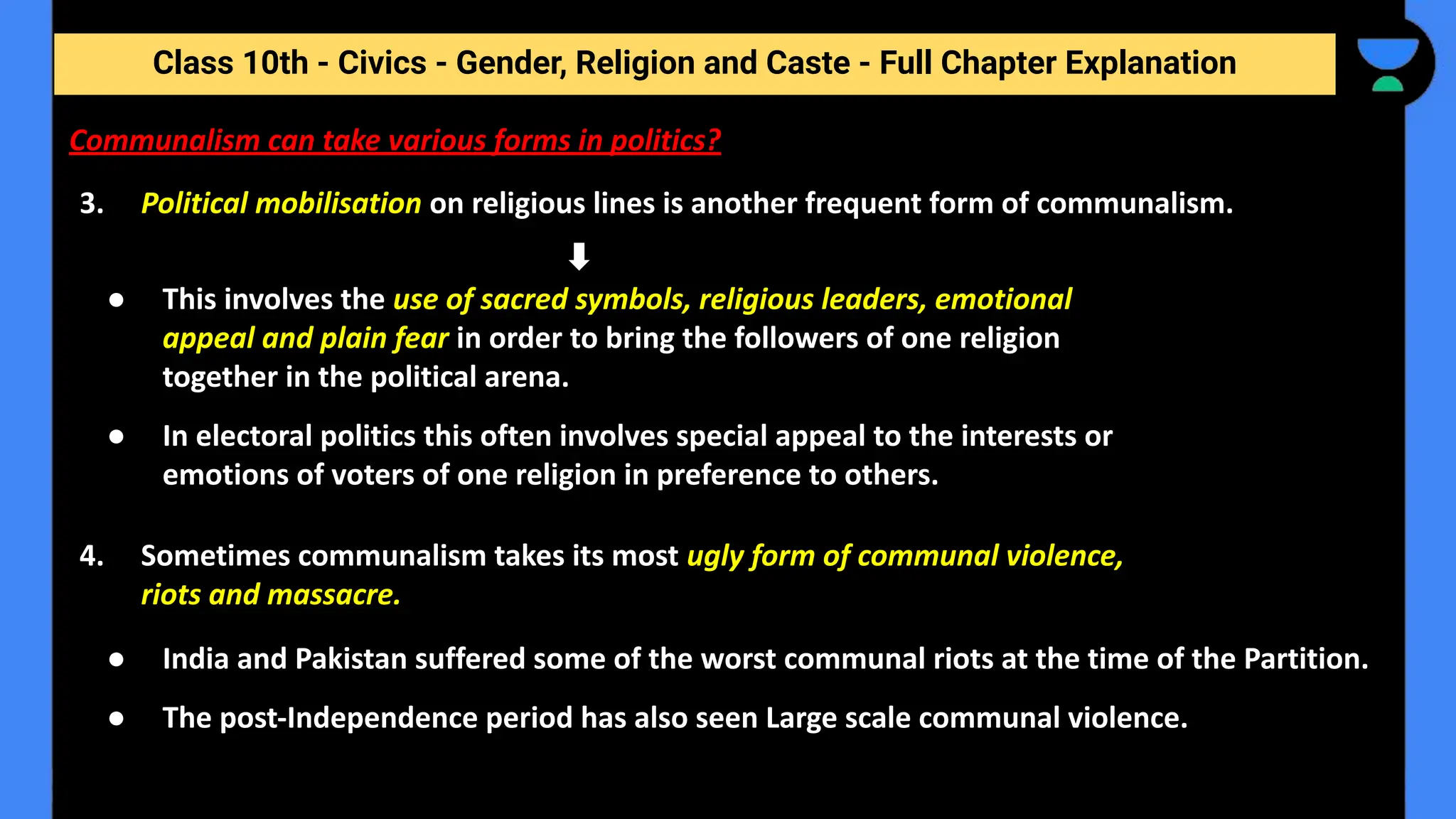 Class 10th - Civics - Gender, Religion and Caste - Full Chapter Explanation
Communalism can take various forms in politics?
3. Political mobilisation on religious lines is another frequent form of communalism.
● This involves the use of sacred symbols, religious leaders, emotional
appeal and plain fear in order to bring the followers of one religion
together in the political arena.
● In electoral politics this often involves special appeal to the interests or
emotions of voters of one religion in preference to others.
4. Sometimes communalism takes its most ugly form of communal violence,
riots and massacre.
● India and Pakistan suffered some of the worst communal riots at the time of the Partition.
● The post-Independence period has also seen Large scale communal violence.
 