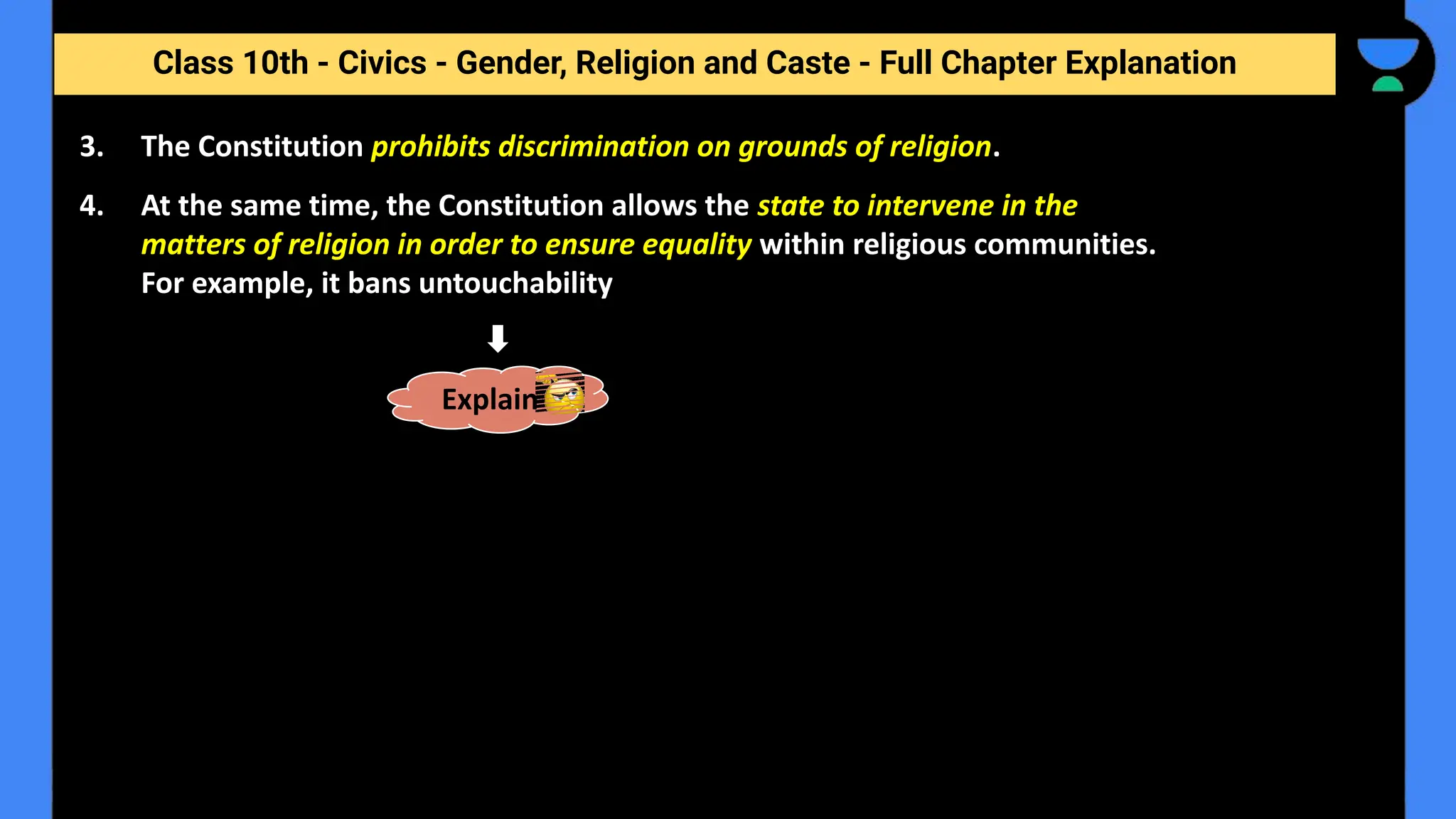 Class 10th - Civics - Gender, Religion and Caste - Full Chapter Explanation
3. The Constitution prohibits discrimination on grounds of religion.
4. At the same time, the Constitution allows the state to intervene in the
matters of religion in order to ensure equality within religious communities.
For example, it bans untouchability
Explain
 