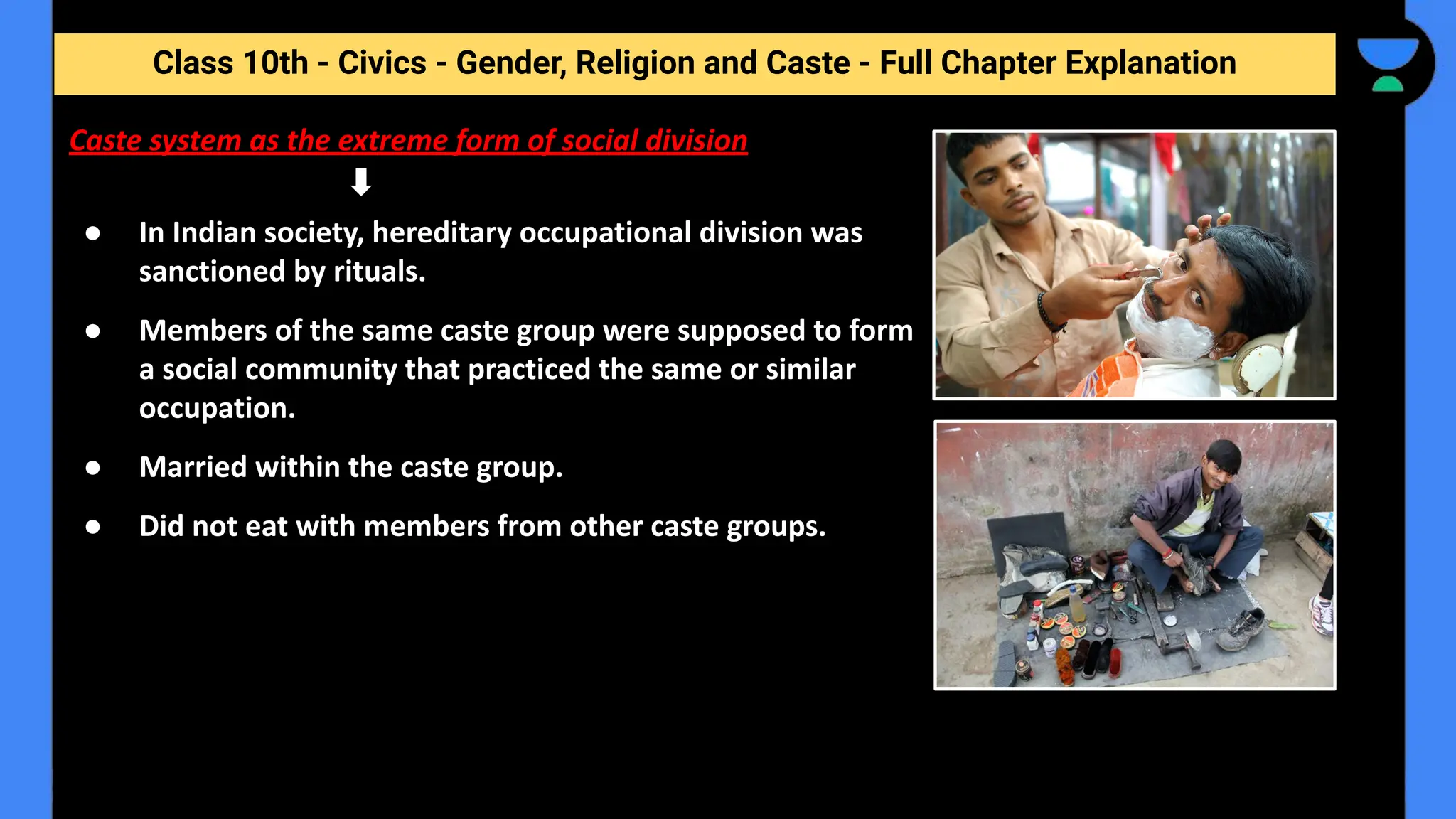 Class 10th - Civics - Gender, Religion and Caste - Full Chapter Explanation
● In Indian society, hereditary occupational division was
sanctioned by rituals.
● Members of the same caste group were supposed to form
a social community that practiced the same or similar
occupation.
● Married within the caste group.
● Did not eat with members from other caste groups.
Caste system as the extreme form of social division
 