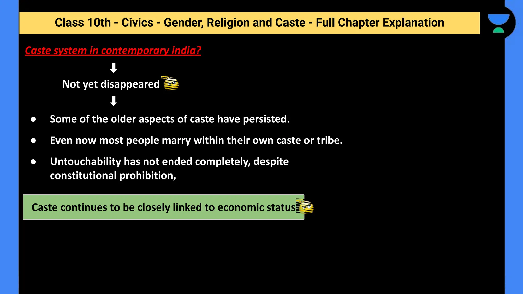 Class 10th - Civics - Gender, Religion and Caste - Full Chapter Explanation
Not yet disappeared
Caste continues to be closely linked to economic status
Caste system in contemporary india?
● Some of the older aspects of caste have persisted.
● Even now most people marry within their own caste or tribe.
● Untouchability has not ended completely, despite
constitutional prohibition,
 