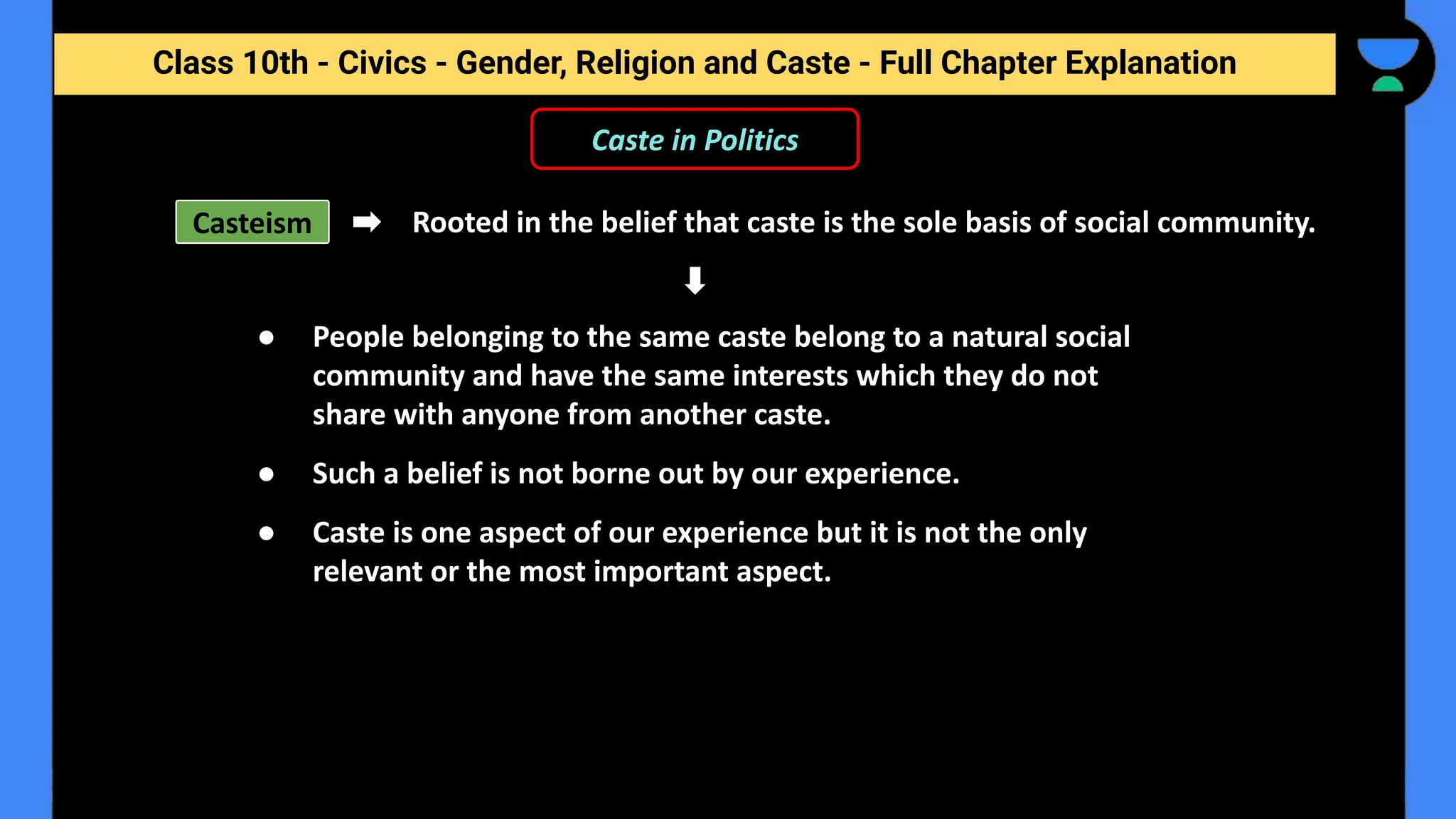Class 10th - Civics - Gender, Religion and Caste - Full Chapter Explanation
Caste in Politics
Casteism Rooted in the belief that caste is the sole basis of social community.
● People belonging to the same caste belong to a natural social
community and have the same interests which they do not
share with anyone from another caste.
● Such a belief is not borne out by our experience.
● Caste is one aspect of our experience but it is not the only
relevant or the most important aspect.
 