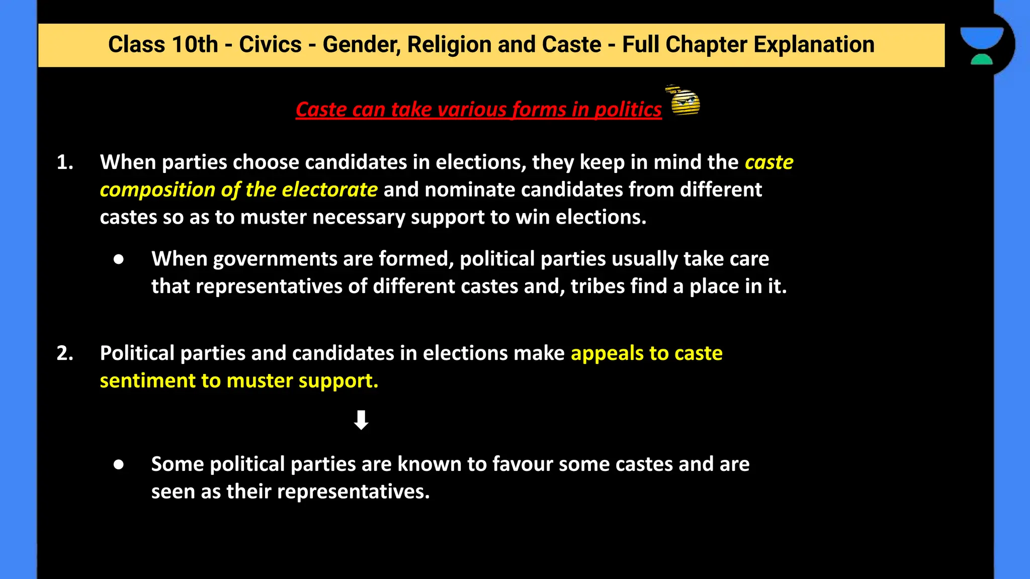 Class 10th - Civics - Gender, Religion and Caste - Full Chapter Explanation
Caste can take various forms in politics
1. When parties choose candidates in elections, they keep in mind the caste
composition of the electorate and nominate candidates from different
castes so as to muster necessary support to win elections.
● When governments are formed, political parties usually take care
that representatives of different castes and, tribes find a place in it.
2. Political parties and candidates in elections make appeals to caste
sentiment to muster support.
● Some political parties are known to favour some castes and are
seen as their representatives.
 
