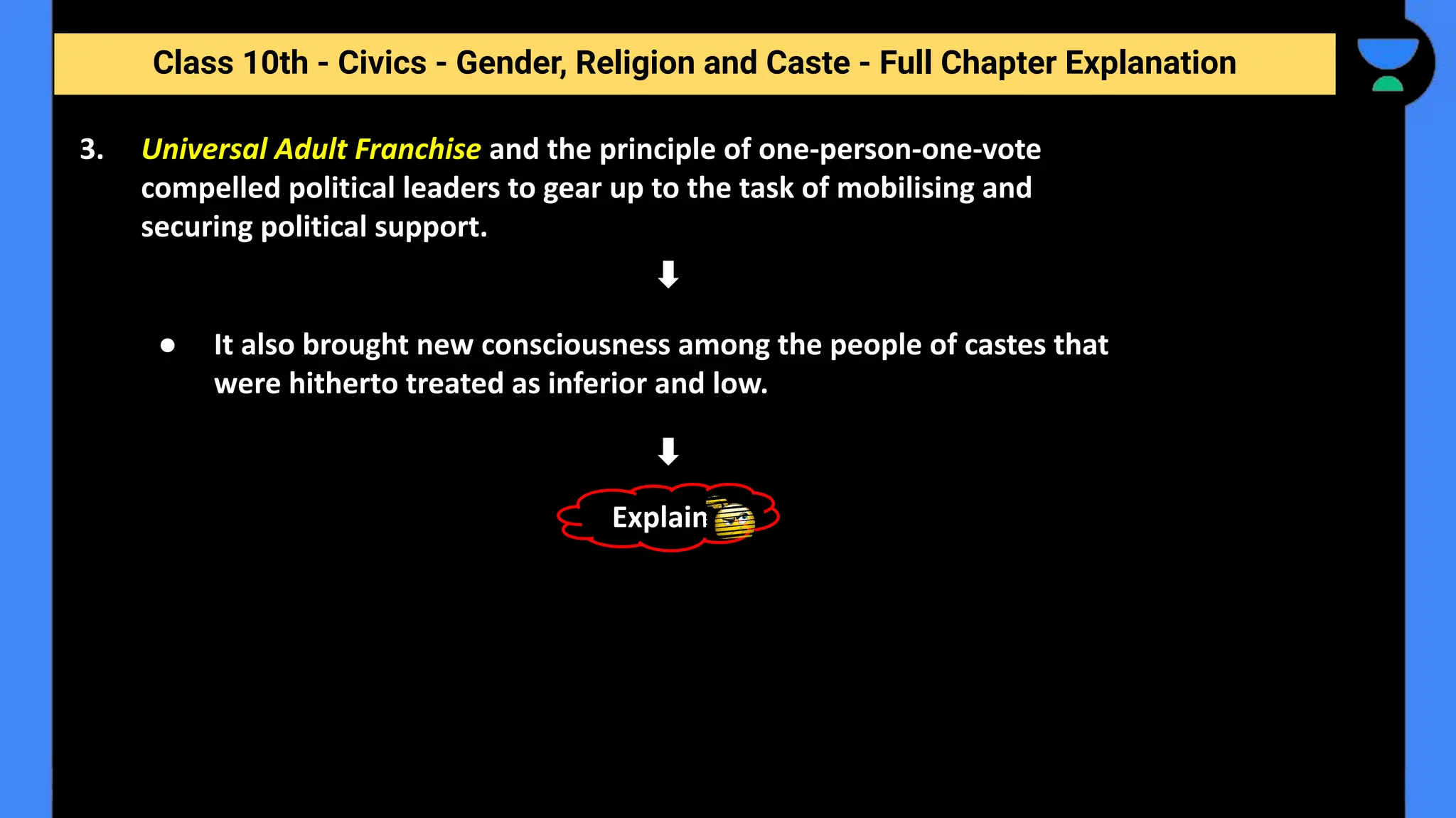 Class 10th - Civics - Gender, Religion and Caste - Full Chapter Explanation
3. Universal Adult Franchise and the principle of one-person-one-vote
compelled political leaders to gear up to the task of mobilising and
securing political support.
● It also brought new consciousness among the people of castes that
were hitherto treated as inferior and low.
Explain
 