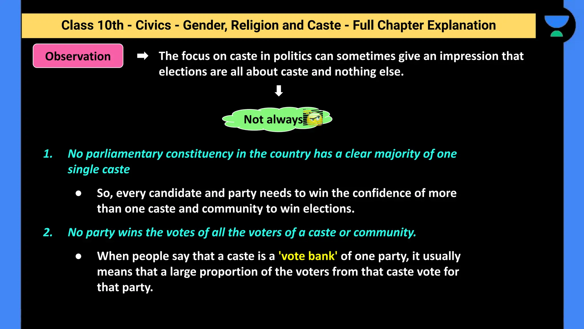 Class 10th - Civics - Gender, Religion and Caste - Full Chapter Explanation
The focus on caste in politics can sometimes give an impression that
elections are all about caste and nothing else.
Observation
1. No parliamentary constituency in the country has a clear majority of one
single caste
● So, every candidate and party needs to win the confidence of more
than one caste and community to win elections.
2. No party wins the votes of all the voters of a caste or community.
● When people say that a caste is a 'vote bank' of one party, it usually
means that a large proportion of the voters from that caste vote for
that party.
Not always
 