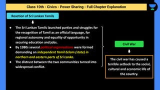 Class 10th - Civics - Power Sharing - Full Chapter Explanation
● The Sri Lankan Tamils launched parties and struggles for
the recognition of Tamil as an official language, for
regional autonomy and equality of opportunity in
securing education and jobs.
● By 1980s several political organisations were formed
demanding an independent Tamil Eelam (state) in
northern and eastern parts of Sri Lanka.
● The distrust between the two communities turned into
widespread conflict.
Reaction of Sri Lankan Tamils
The civil war has caused a
terrible setback to the social,
cultural and economic life of
the country.
Civil War
 