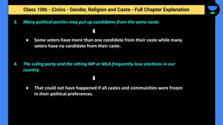 Class 10th - Civics - Gender, Religion and Caste - Full Chapter Explanation
3. Many political parties may put up candidates from the same caste.
● Some voters have more than one candidate from their caste while many
voters have no candidate from their caste.
4. The ruling party and the sitting MP or MLA frequently lose elections in our
country.
● That could not have happened if all castes and communities were frozen
in their political preferences.
 
