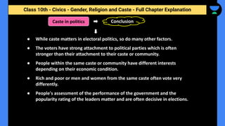 Class 10th - Civics - Gender, Religion and Caste - Full Chapter Explanation
Caste in politics
● While caste matters in electoral politics, so do many other factors.
● The voters have strong attachment to political parties which is often
stronger than their attachment to their caste or community.
● People within the same caste or community have different interests
depending on their economic condition.
● Rich and poor or men and women from the same caste often vote very
differently.
● People's assessment of the performance of the government and the
popularity rating of the leaders matter and are often decisive in elections.
Conclusion
 