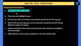 6. Parties shape public opinion.
● They raise and highlight issues.
● Parties have lakhs of members and activists spread all over the country.
● Many of the pressure groups are the extensions of political parties among
different sections of society.
● Parties sometimes also launch movements for the resolution of problems
faced by people.
● Often opinions in the society crystallise on the lines parties take.
Class 10th - Civics - Political Parties
Meaning and Functions -
 