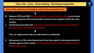 Class 10th - Civics - Power Sharing - Full Chapter Explanation
➔ Between 1970 and 1993, they amended their constitution four times so as to work
out an arrangement that would enable everyone to live together within the same
country.
1. Constitution prescribes that the number of Dutch and French-speaking ministers
shall be equal in the central government.
Thus, no single community can make decisions unilaterally.
2. Many powers of the central government have been given to state governments of
the two regions of the country. The state governments are not subordinate to the
Central Government.
Some of the elements of the Belgian model of Accommodation are:
 