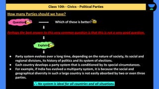 Which of these is better?
Perhaps the best answer to this very common question is that this is not a very good question.
● Party system evolves over a long time, depending on the nature of society, its social and
regional divisions, its history of politics and its system of elections.
● Each country develops a party system that is conditioned by its special circumstances.
● For example, if India has evolved a multiparty system, it is because the social and
geographical diversity in such a large country is not easily absorbed by two or even three
parties.
∴ No system is ideal for all countries and all situations.
Class 10th - Civics - Political Parties
How many Parties should we have?
Question
Explain
 