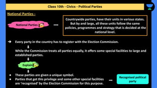 ➔ Every party in the country has to register with the Election Commission.
While the Commission treats all parties equally, it offers some special facilities to large and
established parties.
● These parties are given a unique symbol.
● Parties that get this privilege and some other special facilities
are ‘recognised’ by the Election Commission for this purpose.
Class 10th - Civics - Political Parties
National Parties -
National Parties
Countrywide parties, have their units in various states.
But by and large, all these units follow the same
policies, programmes and strategy that is decided at the
national level.
Explain
Recognised political
party
 