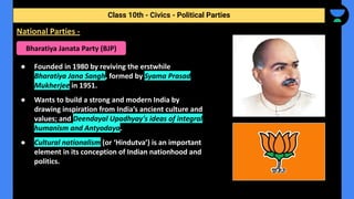 ● Founded in 1980 by reviving the erstwhile
Bharatiya Jana Sangh, formed by Syama Prasad
Mukherjee in 1951.
● Wants to build a strong and modern India by
drawing inspiration from India’s ancient culture and
values; and Deendayal Upadhyay's ideas of integral
humanism and Antyodaya.
● Cultural nationalism (or ‘Hindutva’) is an important
element in its conception of Indian nationhood and
politics.
Class 10th - Civics - Political Parties
National Parties -
Bharatiya Janata Party (BJP)
 