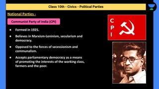 ● Formed in 1925.
● Believes in Marxism-Leninism, secularism and
democracy.
● Opposed to the forces of secessionism and
communalism.
● Accepts parliamentary democracy as a means
of promoting the interests of the working class,
farmers and the poor.
Class 10th - Civics - Political Parties
National Parties -
Communist Party of India (CPI)
 