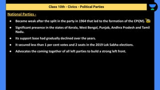 ● Became weak after the split in the party in 1964 that led to the formation of the CPI(M).
● Significant presence in the states of Kerala, West Bengal, Punjab, Andhra Pradesh and Tamil
Nadu.
● Its support base had gradually declined over the years.
● It secured less than 1 per cent votes and 2 seats in the 2019 Lok Sabha elections.
● Advocates the coming together of all left parties to build a strong left front.
Class 10th - Civics - Political Parties
National Parties -
 