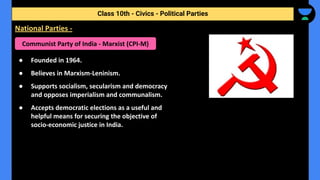 ● Founded in 1964.
● Believes in Marxism-Leninism.
● Supports socialism, secularism and democracy
and opposes imperialism and communalism.
● Accepts democratic elections as a useful and
helpful means for securing the objective of
socio-economic justice in India.
Class 10th - Civics - Political Parties
National Parties -
Communist Party of India - Marxist (CPI-M)
 