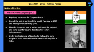 ● Popularly known as the Congress Party.
● One of the oldest parties of the world. Founded in 1885
and has experienced many splits.
● Played a dominant role in Indian politics at the national
and state level for several decades after India’s
Independence.
● Under the leadership of Jawaharlal Nehru, the party
sought to build a modern secular democratic republic in
India.
Class 10th - Civics - Political Parties
National Parties -
Indian National Congress (INC)
 