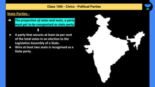 ➔ The proportion of votes and seats, a party
must get to be reorganised as state party.
● A party that secures at least six per cent
of the total votes in an election to the
Legislative Assembly of a State.
● Wins at least two seats is recognised as a
State party.
Class 10th - Civics - Political Parties
State Parties -
 