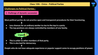 Most political parties do not practice open and transparent procedures for their functioning.
● Less chances for an ordinary worker to rise to the top in a party.
● The top positions are always controlled by members of one family.
● This is unfair to other members of that party.
● This is also bad for democracy.
People who do not have adequate experience or popular support come to occupy positions of power.
Class 10th - Civics - Political Parties
Challenges to Political Parties -
2. Challenge of dynastic succession
Impact
 
