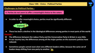 ● In order to offer meaningful choice, parties must be significantly different.
● There has been a decline in the ideological differences among parties in most parts of the world.
Example -
➔ The difference between the Labour Party and the Conservative Party in Britain is very little.
➔ In our country too, the differences among all the major parties on the economic policies have
reduced.
● Sometimes people cannot even elect very different leaders either, because the same set of
leaders keep shifting from one party to another.
Class 10th - Civics - Political Parties
Challenges to Political Parties -
4. Parties do not seem to offer a meaningful choice to the voters
Explain
 