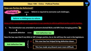 Reform is required to overcome such challenges.
Some of the recent efforts and suggestions in our country to reform political parties and its leaders.
1. The Constitution was amended to prevent elected MLAs and MPs from changing parties.
To prevent defection
Now the law says that if any MLA or MP changes parties, he or she will lose the seat in the legislature.
Class 10th - Civics - Political Parties
How can Parties be Reformed?
Challenges
Reform vs Willingness to reform
Anti defection law
Anti defection law
This new law has helped bring defection down.
This has made any dissent even more difficult.
+
-
 