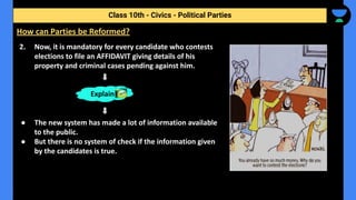 2. Now, it is mandatory for every candidate who contests
elections to file an AFFIDAVIT giving details of his
property and criminal cases pending against him.
● The new system has made a lot of information available
to the public.
● But there is no system of check if the information given
by the candidates is true.
Class 10th - Civics - Political Parties
How can Parties be Reformed?
Explain
 