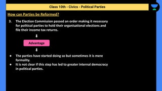 3. The Election Commission passed an order making it necessary
for political parties to hold their organisational elections and
file their income tax returns.
● The parties have started doing so but sometimes it is mere
formality.
● It is not clear if this step has led to greater internal democracy
in political parties.
Class 10th - Civics - Political Parties
How can Parties be Reformed?
Advantage
 