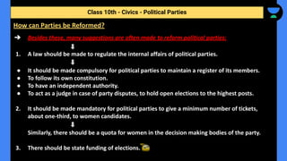 ➔ Besides these, many suggestions are often made to reform political parties:
1. A law should be made to regulate the internal affairs of political parties.
● It should be made compulsory for political parties to maintain a register of its members.
● To follow its own constitution.
● To have an independent authority.
● To act as a judge in case of party disputes, to hold open elections to the highest posts.
2. It should be made mandatory for political parties to give a minimum number of tickets,
about one-third, to women candidates.
Similarly, there should be a quota for women in the decision making bodies of the party.
3. There should be state funding of elections.
Class 10th - Civics - Political Parties
How can Parties be Reformed?
 