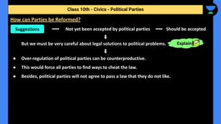 Not yet been accepted by political parties Should be accepted
But we must be very careful about legal solutions to political problems.
● Over-regulation of political parties can be counterproductive.
● This would force all parties to find ways to cheat the law.
● Besides, political parties will not agree to pass a law that they do not like.
Class 10th - Civics - Political Parties
How can Parties be Reformed?
Suggestions
Explain
 