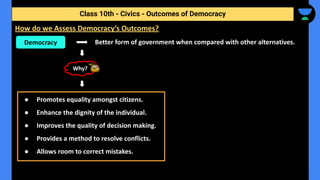 Better form of government when compared with other alternatives.
Class 10th - Civics - Outcomes of Democracy
How do we Assess Democracy’s Outcomes?
Democracy
Why?
● Promotes equality amongst citizens.
● Enhance the dignity of the individual.
● Improves the quality of decision making.
● Provides a method to resolve conflicts.
● Allows room to correct mistakes.
 