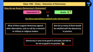 V/S
Are these expectations realised under democracies?
Class 10th - Civics - Outcomes of Democracy
How do we Assess Democracy’s Outcomes?
Expectations Reality
Most of them support democracy against
other alternatives, such as rule by a monarch
or military or religious leaders.
But not so many of them would
be satisfied with the democracy
in practice.
Democracy is seen to be good in principle, but felt to
be not so good in its practice.
 