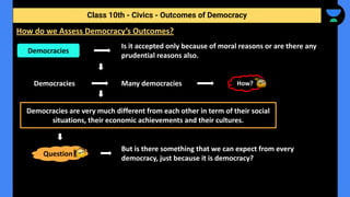 Is it accepted only because of moral reasons or are there any
prudential reasons also.
Democracies Many democracies
But is there something that we can expect from every
democracy, just because it is democracy?
Class 10th - Civics - Outcomes of Democracy
How do we Assess Democracy’s Outcomes?
Democracies
How?
Democracies are very much different from each other in term of their social
situations, their economic achievements and their cultures.
Question
 