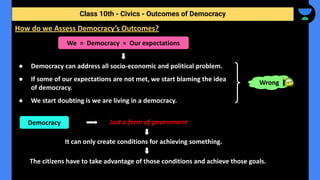 ● Democracy can address all socio-economic and political problem.
● If some of our expectations are not met, we start blaming the idea
of democracy.
● We start doubting is we are living in a democracy.
Class 10th - Civics - Outcomes of Democracy
How do we Assess Democracy’s Outcomes?
We = Democracy = Our expectations
Just a form of government
It can only create conditions for achieving something.
The citizens have to take advantage of those conditions and achieve those goals.
Wrong
Democracy
 