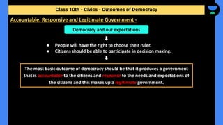 ● People will have the right to choose their ruler.
● Citizens should be able to participate in decision making.
Class 10th - Civics - Outcomes of Democracy
Accountable, Responsive and Legitimate Government -
Democracy and our expectations
The most basic outcome of democracy should be that it produces a government
that is accountable to the citizens and response to the needs and expectations of
the citizens and this makes up a legitimate government.
 