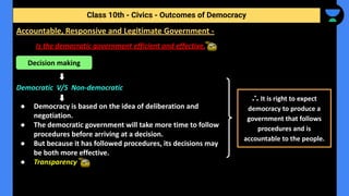 Is the democratic government efficient and effective.
Democratic V/S Non-democratic
● Democracy is based on the idea of deliberation and
negotiation.
● The democratic government will take more time to follow
procedures before arriving at a decision.
● But because it has followed procedures, its decisions may
be both more effective.
● Transparency
Class 10th - Civics - Outcomes of Democracy
Accountable, Responsive and Legitimate Government -
Decision making
∴ It is right to expect
democracy to produce a
government that follows
procedures and is
accountable to the people.
 